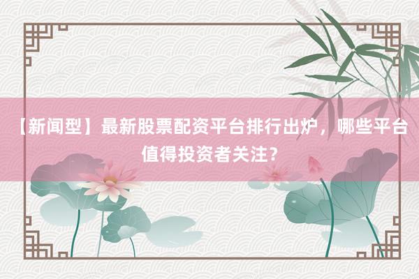 【新闻型】最新股票配资平台排行出炉，哪些平台值得投资者关注？