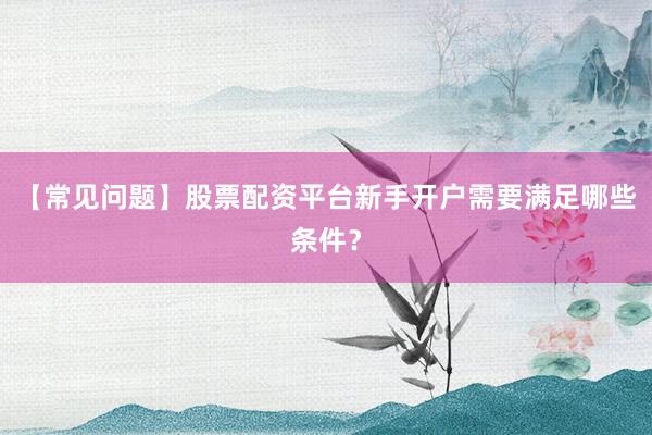 【常见问题】股票配资平台新手开户需要满足哪些条件？