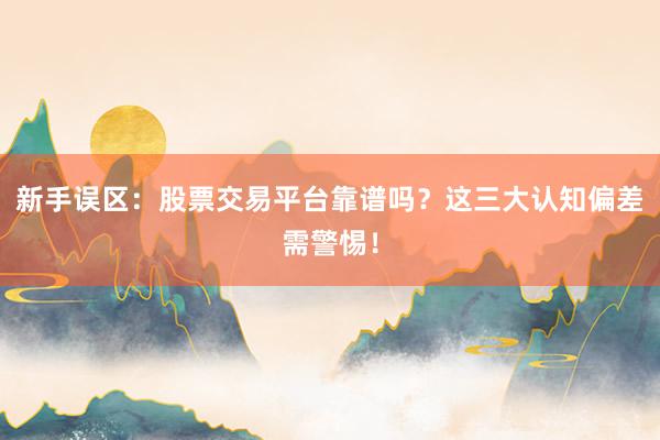 新手误区：股票交易平台靠谱吗？这三大认知偏差需警惕！