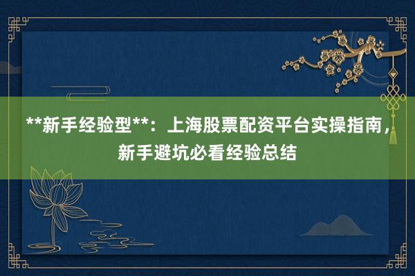 **新手经验型**：上海股票配资平台实操指南，新手避坑必看经验总结