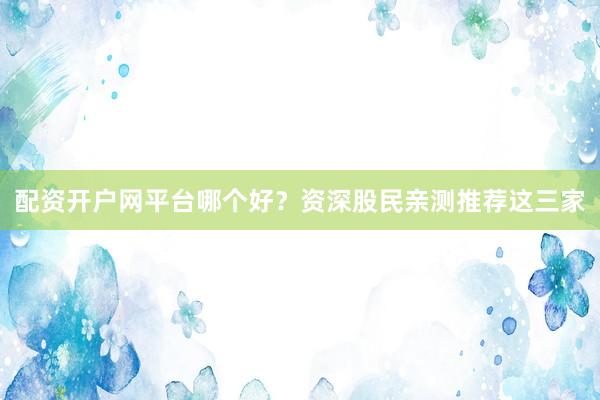 配资开户网平台哪个好？资深股民亲测推荐这三家