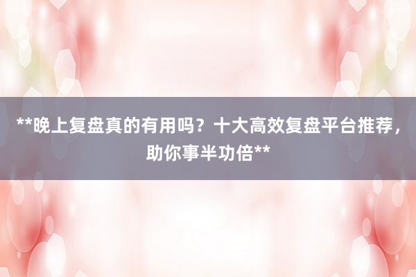 **晚上复盘真的有用吗？十大高效复盘平台推荐，助你事半功倍**