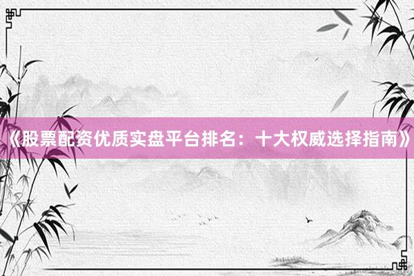 《股票配资优质实盘平台排名:十大权威选择指南》