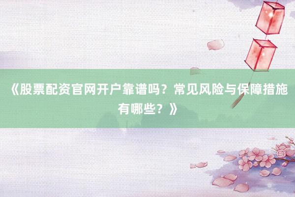 《股票配资官网开户靠谱吗？常见风险与保障措施有哪些？》