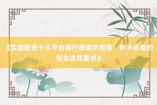 《实盘配资十大平台排行榜避坑指南：新手必看的安全选择要点》