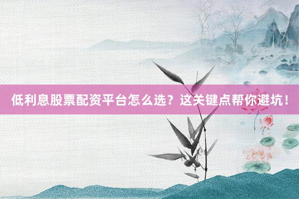 低利息股票配资平台怎么选？这关键点帮你避坑！