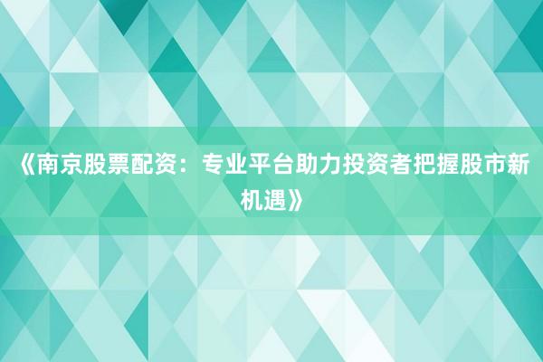 《南京股票配资：专业平台助力投资者把握股市新机遇》