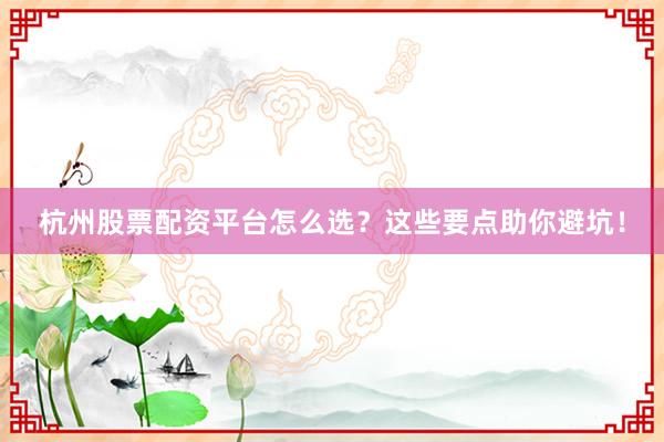 杭州股票配资平台怎么选？这些要点助你避坑！