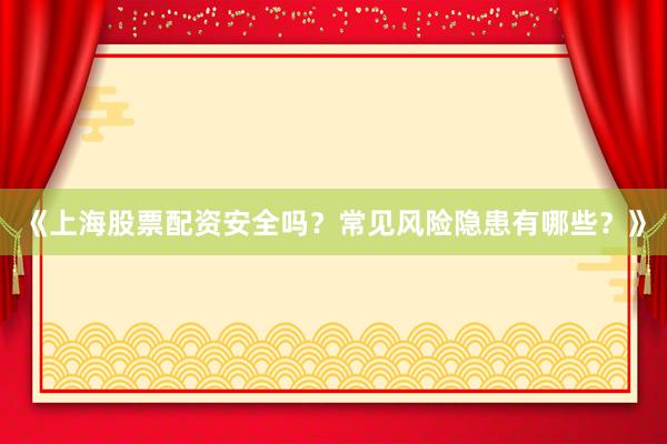《上海股票配资安全吗？常见风险隐患有哪些？》