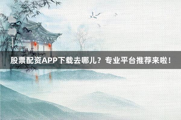 股票配资APP下载去哪儿？专业平台推荐来啦！