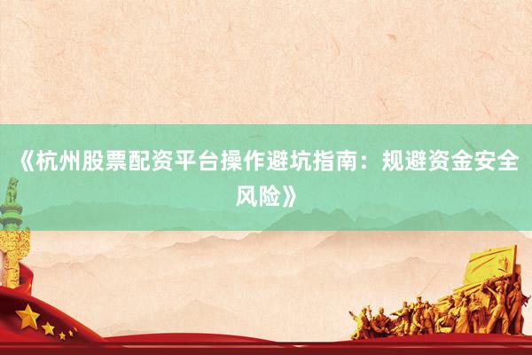 《杭州股票配资平台操作避坑指南：规避资金安全风险》
