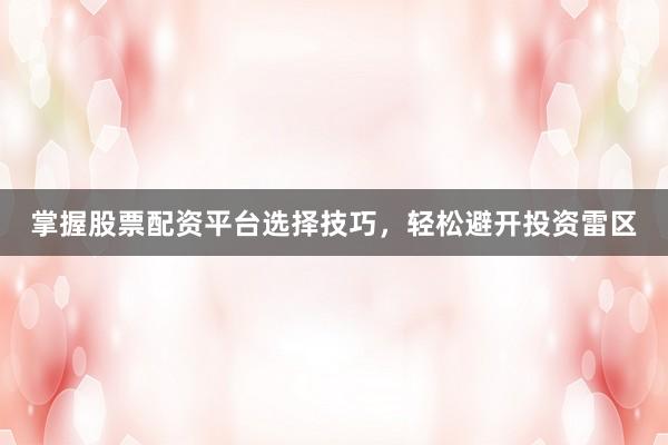 掌握股票配资平台选择技巧，轻松避开投资雷区