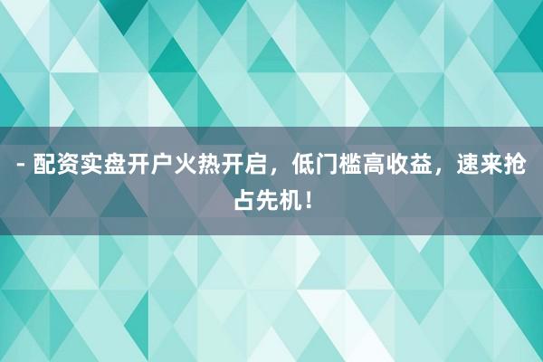 - 配资实盘开户火热开启，低门槛高收益，速来抢占先机！