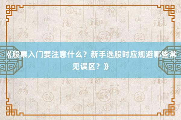 《股票入门要注意什么？新手选股时应规避哪些常见误区？》