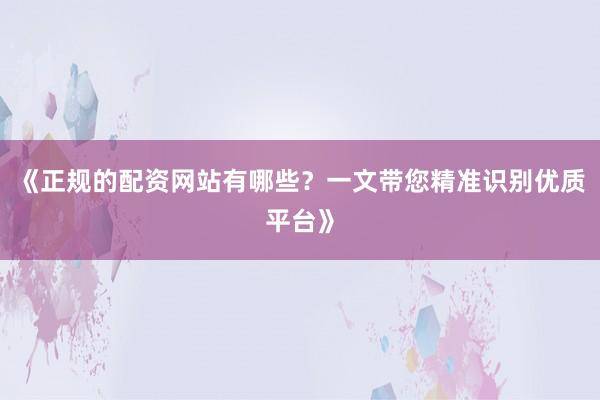 《正规的配资网站有哪些？一文带您精准识别优质平台》