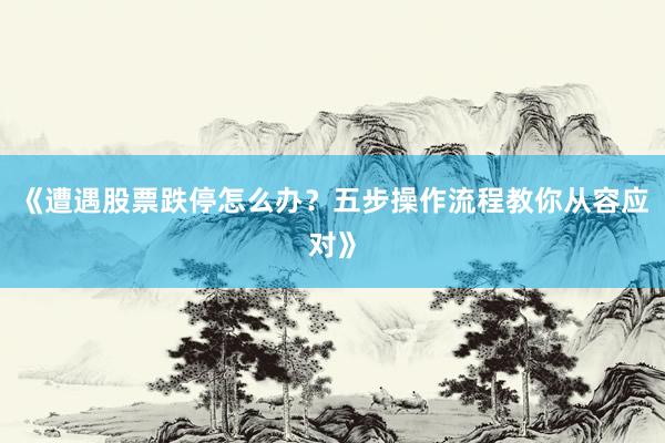 《遭遇股票跌停怎么办？五步操作流程教你从容应对》