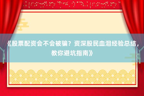 《股票配资会不会被骗？资深股民血泪经验总结，教你避坑指南》