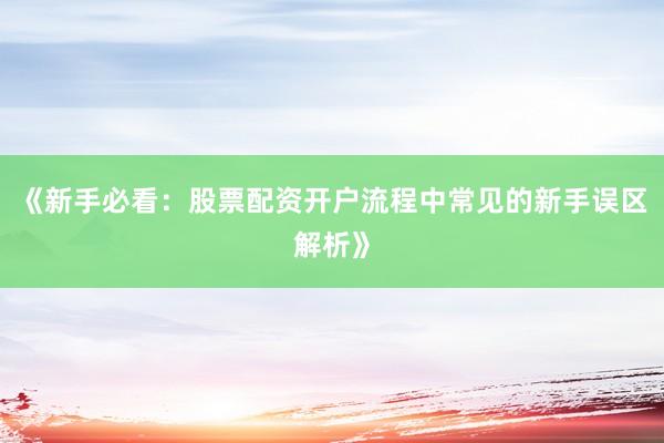 《新手必看：股票配资开户流程中常见的新手误区解析》