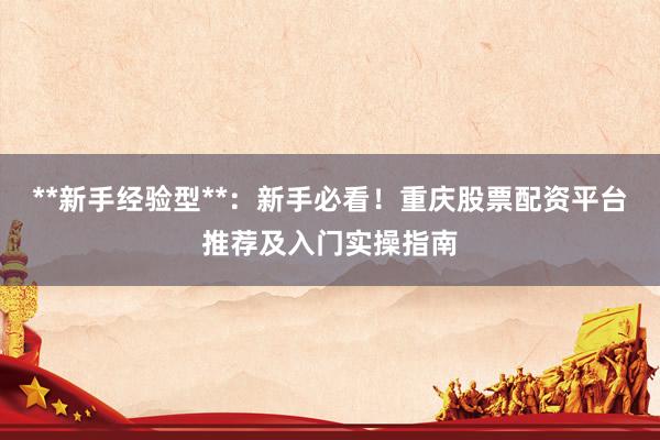 **新手经验型**:新手必看!重庆股票配资平台推荐及入门实操指南
