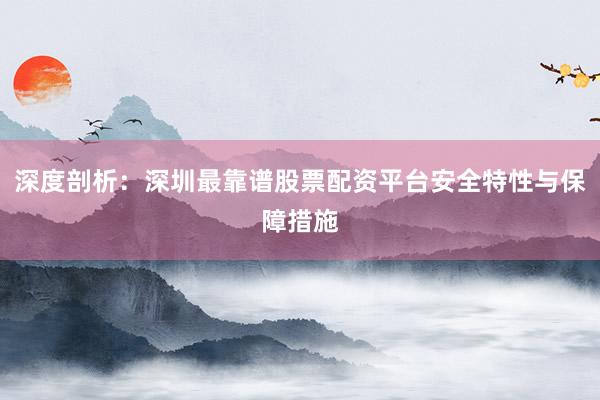 深度剖析：深圳最靠谱股票配资平台安全特性与保障措施