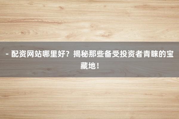 - 配资网站哪里好？揭秘那些备受投资者青睐的宝藏地！