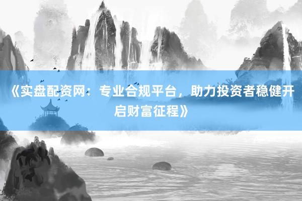 《实盘配资网：专业合规平台，助力投资者稳健开启财富征程》