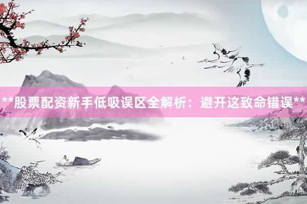 **股票配资新手低吸误区全解析:避开这致命错误**