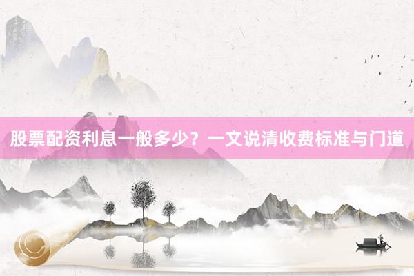 股票配资利息一般多少?一文说清收费标准与门道