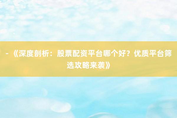 - 《深度剖析：股票配资平台哪个好？优质平台筛选攻略来袭》