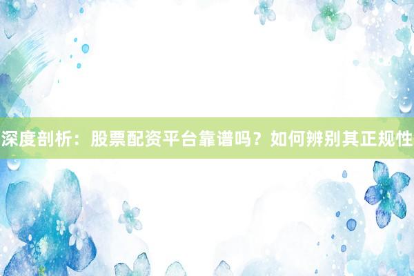 深度剖析：股票配资平台靠谱吗？如何辨别其正规性