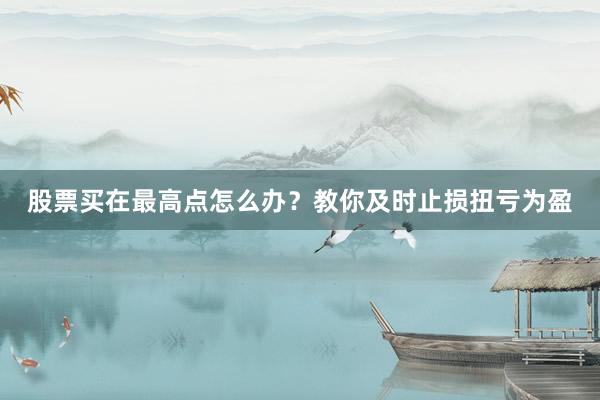 股票买在最高点怎么办?教你及时止损扭亏为盈