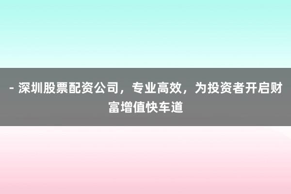 - 深圳股票配资公司，专业高效，为投资者开启财富增值快车道
