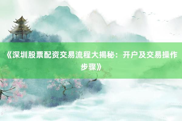 《深圳股票配资交易流程大揭秘：开户及交易操作步骤》