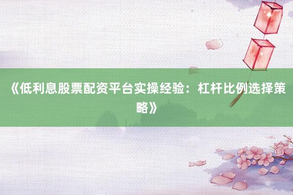 《低利息股票配资平台实操经验:杠杆比例选择策略》