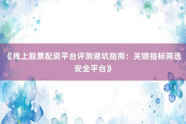 《线上股票配资平台评测避坑指南:关键指标筛选安全平台》