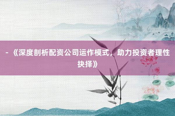 - 《深度剖析配资公司运作模式,助力投资者理性抉择》