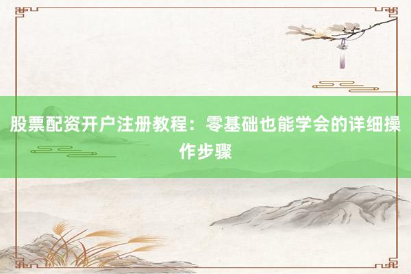 股票配资开户注册教程：零基础也能学会的详细操作步骤