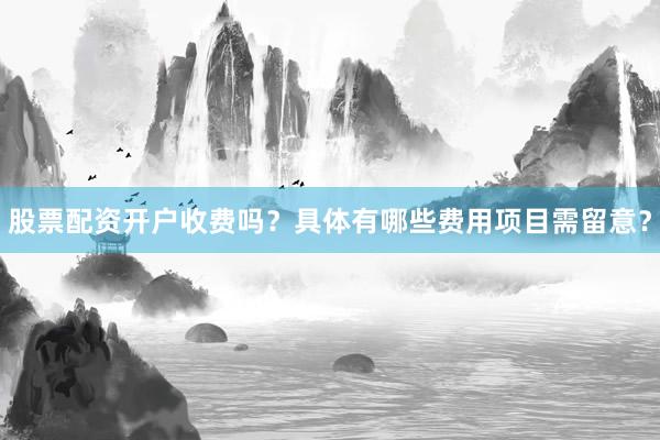 股票配资开户收费吗？具体有哪些费用项目需留意？