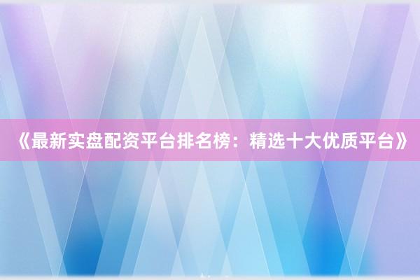 《最新实盘配资平台排名榜：精选十大优质平台》