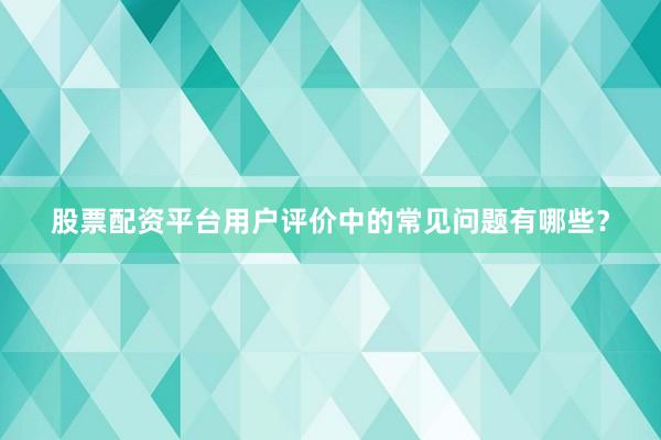 股票配资平台用户评价中的常见问题有哪些？