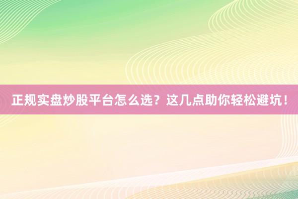 正规实盘炒股平台怎么选？这几点助你轻松避坑！