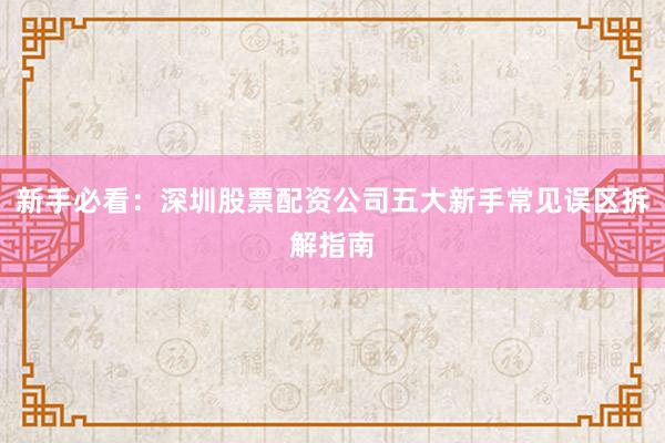 新手必看：深圳股票配资公司五大新手常见误区拆解指南