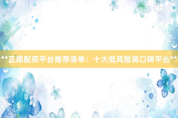 **正规配资平台推荐清单：十大低风险高口碑平台**