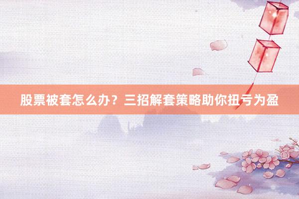 股票被套怎么办？三招解套策略助你扭亏为盈