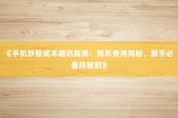 《手机炒股成本避坑指南:隐形费用揭秘,新手必看防被割》
