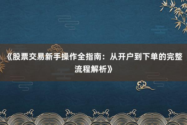《股票交易新手操作全指南：从开户到下单的完整流程解析》