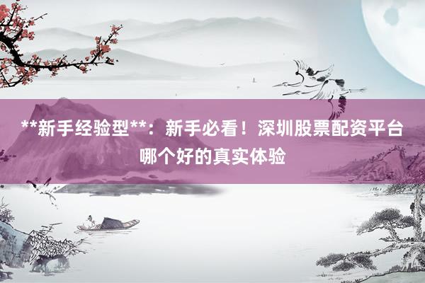 **新手经验型**：新手必看！深圳股票配资平台哪个好的真实体验