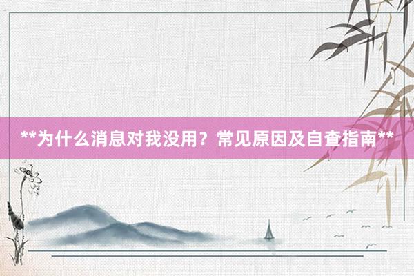 **为什么消息对我没用？常见原因及自查指南**