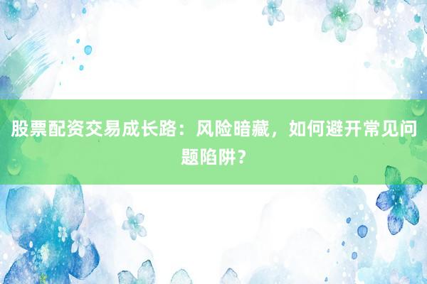 股票配资交易成长路：风险暗藏，如何避开常见问题陷阱？