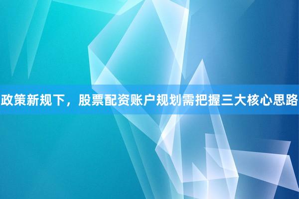 政策新规下，股票配资账户规划需把握三大核心思路